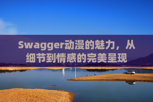 Swagger动漫的魅力，从细节到情感的完美呈现